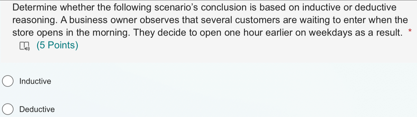 Determine whether the following scenario's conclusion is based on inductive or deductive
reasoning. A business owner observes that several customers are waiting to enter when the
store opens in the morning. They decide to open one hour earlier on weekdays as a result. *
(5 Points)
Inductive
Deductive