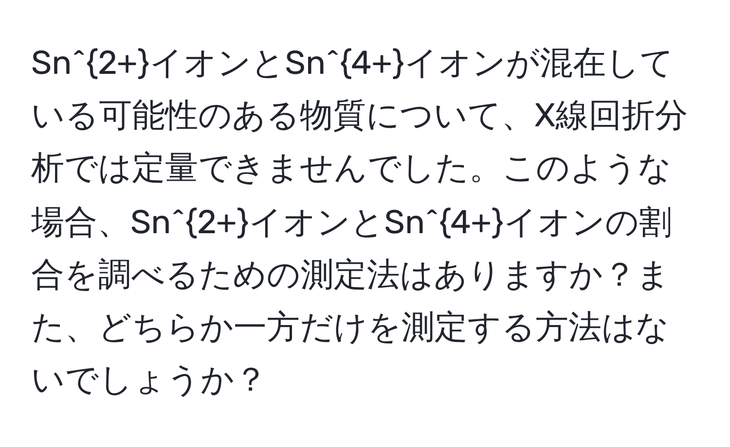 Sn^(2+)イオンとSn^(4+)イオンが混在している可能性のある物質について、X線回折分析では定量できませんでした。このような場合、Sn^(2+)イオンとSn^(4+)イオンの割合を調べるための測定法はありますか？また、どちらか一方だけを測定する方法はないでしょうか？