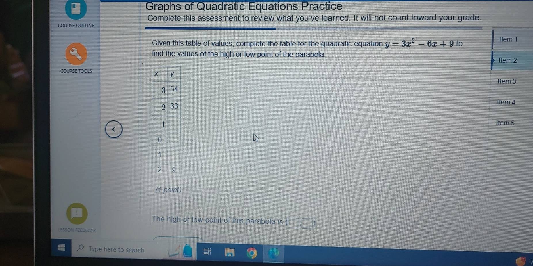 Graphs of Quadratic Equations Practice 
Complete this assessment to review what you've learned. It will not count toward your grade. 
COURSE OUTLINE 
Given this table of values, complete the table for the quadratic equation y=3x^2-6x+9to
Item 1 
find the values of the high or low point of the parabola. 
Item 2 
COURSE TOOLS 
Item 3 
Item 4 
Item 5 
< 
(1 point) 
The high or low point of this parabola is ( D 
LESSON FEEDBACK 
Type here to search