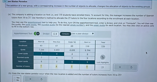 ew States Paradox
The addition of a new group, with a corresponding increase in the number of objects to allocate, changes the allocation of objects to the existing groups.
(a) The company is adding a location on Park Ln, and 110 students have enrolled there. To account for this, the manager increases the number of Spanish
tutors from 16 to 25. Use Hamilton's method to allocate the 25 tutors to the four locations according to the enrollment at each location.
You may use the apportionment tool to help you. To do this, turn ON the apportionment tool, enter a divisor, and click on "Compute". You will then see
to filll in the bottom row. the quota, the lower quota, the rounded quota (to the nearest whole number), and the upper quota for each location. You may also click on active cells
Apportionment Tool: Divisor: 12.8 Compulte Use a past divisor
× 5
(b) Does the new states paradox occur when the new location is added and the number of tutors increases from 16 to 25?
Yes ×
No