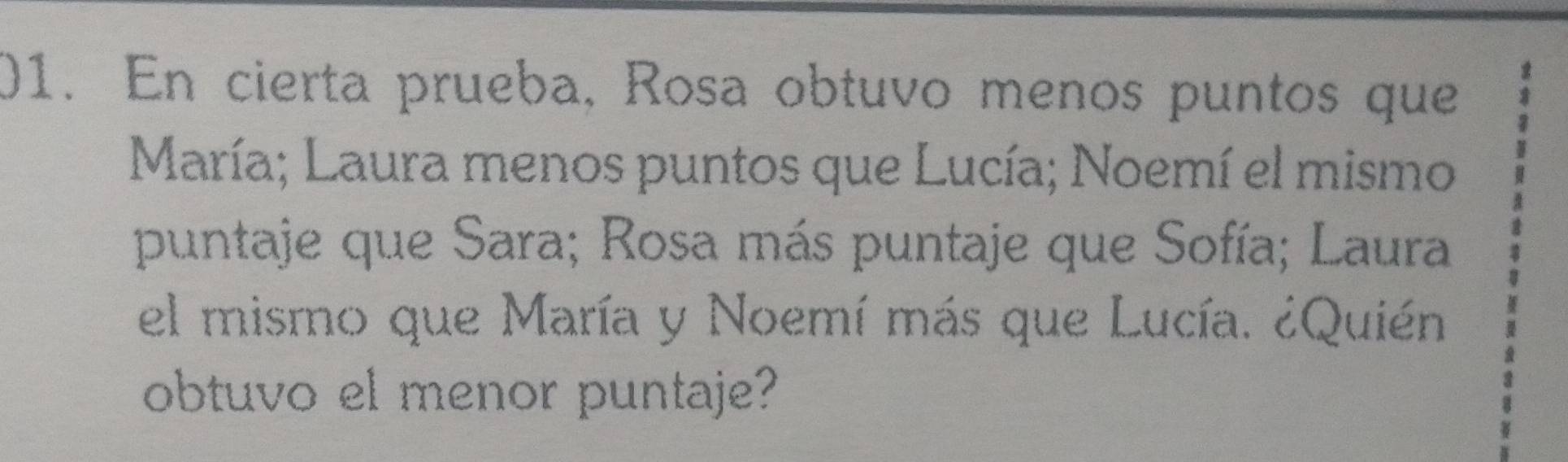 En cierta prueba, Rosa obtuvo menos puntos que 
María; Laura menos puntos que Lucía; Noemí el mismo 
puntaje que Sara; Rosa más puntaje que Sofía; Laura 
el mismo que María y Noemí más que Lucía. ¿Quién 
obtuvo el menor puntaje?