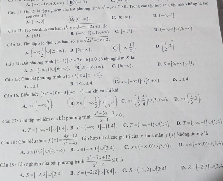 A. (-∈fty ;-1)∪ (3;+∈fty ) B. (-1;3). [-1,3]
Cầu 11: Gọi S là tập nghiệm của bắt phương trình x^2-8x+7≥ 0. Trong các tập hợp sau, tập nào không là tập
con của S ?
A. (-∈fty ;0]. B. [6;+∈fty ). C. [8;+∈fty ). D. (-∈fty ;-1].
Câu 12: Tập xác định của hàm số y=sqrt(-x^2+2x+3) là:
A. (1;3). B. (-∈fty ;-1)∪ (3;+∈fty ). C. [-1;3]. D. (-∈fty ;-1]∪ [3;+∈fty ).
Câu 13: Tìm tập xác định của hàm số y=sqrt(2x^2-5x+2).
A. (-∈fty ; 1/2 ]∪ [2;+∈fty ). B. [2;+∈fty ). C. (-∈fty ; 1/2 ]. D. [ 1/2 ;2].
Câu 14: Bắt phương trình (x-1)(x^2-7x+6)≥ 0 có tập nghiệm S là:
A. S=(-∈fty ;1]∪ [6;+∈fty ). B. S=[6;+∈fty ). C. (6;+∈fty ). D. S=[6;+∈fty )∪  1 .
Câu 15: Giải bất phương trình x(x+5)≤ 2(x^2+2).
A. x≤ 1. B. 1≤ x≤ 4. C. x∈ (-∈fty ;1]∪ [4;+∈fty ). D. x≥ 4.
Câu 16: Biểu thức (3x^2-10x+3)(4x-5) âm khi và chi khi
A. x∈ (-∈fty ; 5/4 ). B. x∈ (-∈fty ; 1/3 )∪ ( 5/4 ;3). C. x∈ ( 1/3 ; 5/4 )∪ (3;+∈fty ). D. x∈ ( 1/3 ;3).
Câu 17: Tìm tập nghiệm của bất phương trình  (x^2-3x-4)/x-1 ≤ 0.
A. T=(-∈fty ;-1]∪ [1;4]. B. T=(-∈fty ;-1]∪ (1;4]. C. T=(-∈fty ;-1)∪ (1;4]. D. T=(-∈fty ;-1]∪ (1;4)
Câu 18: Cho biểu thức f(x)= (4x-12)/x^2-4x . Tập hợp tất cả các giá trị của x thỏa mãn f(x) không dương là
A. x∈ (0;3]∪ (4;+∈fty ) B. x∈ (-∈fty ;0]∪ [3;4). C. x∈ (-∈fty ;0)∪ [3;4). D. x∈ (-∈fty ;0)∪ (3;4)
Câu 19: Tập nghiệm của bất phương trình  (x^2-7x+12)/x^2-4 ≤ 0 là.
A. S=[-2;2]∪ [3;4]. B. S=(-2;2]∪ [3;4]. C. S=(-2;2)∪ [3;4]. D. S=[-2;2]∪ (3;4