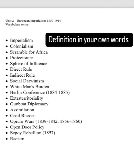 European Imperialism 1850-1914 
Vocabulary terms 
Imperialism Definition in your own words 
Colonialism 
Scramble for Africa 
Protectorate 
Sphere of Influence 
Direct Rule 
Indirect Rule 
Social Darwinism 
White Man's Burden 
Berlin Conference (1884-1885) 
Extraterritoriality 
Gunboat Diplomacy 
Assimilation 
Cecil Rhodes 
Opium Wars (1839-1842, 1856-1860) 
Open Door Policy 
Sepoy Rebellion (1857) 
Racism