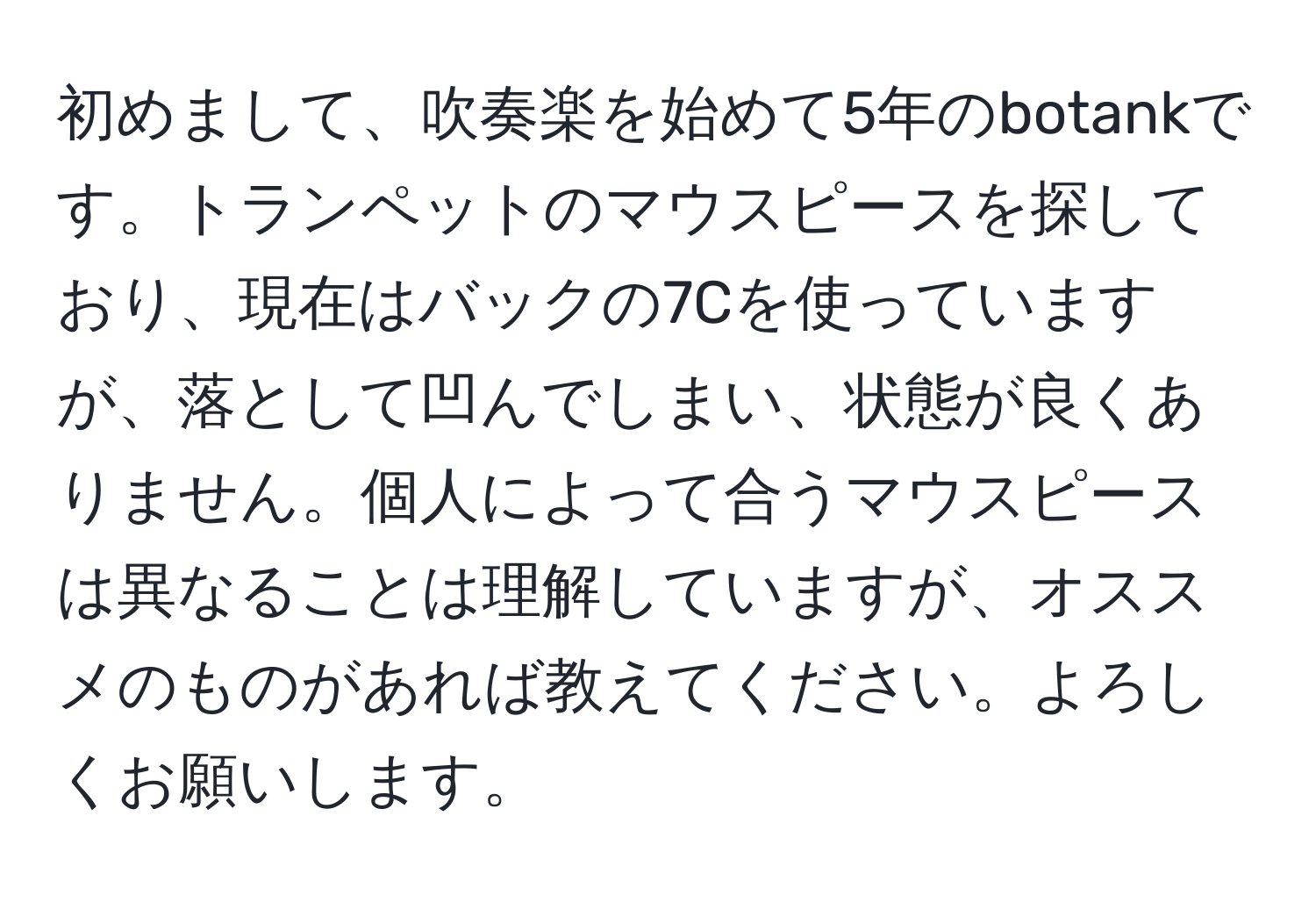 初めまして、吹奏楽を始めて5年のbotankです。トランペットのマウスピースを探しており、現在はバックの7Cを使っていますが、落として凹んでしまい、状態が良くありません。個人によって合うマウスピースは異なることは理解していますが、オススメのものがあれば教えてください。よろしくお願いします。