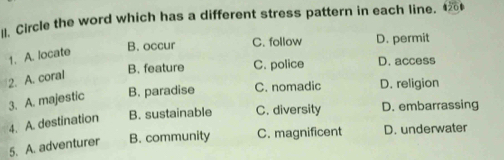 Circle the word which has a different stress pattern in each line. 1
B. occur C. follow D. permit
1. A. locate
B. feature C. police D. access
2. A. coral
3. A. majestic B. paradise C. nomadic D. religion
4. A. destination B. sustainable C. diversity D. embarrassing
5. A. adventurer B. community C. magnificent D. underwater