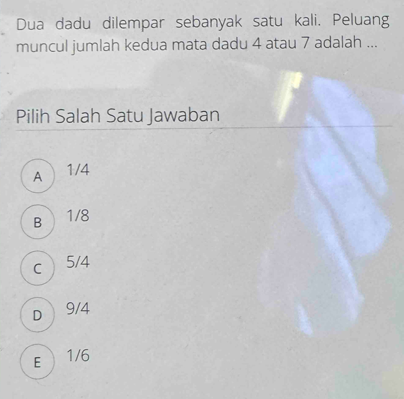 Dua dadu dilempar sebanyak satu kali. Peluang
muncul jumlah kedua mata dadu 4 atau 7 adalah ...
Pilih Salah Satu Jawaban
A  1/4
B  1/8
c  5/4
D  9/4
E  1/6