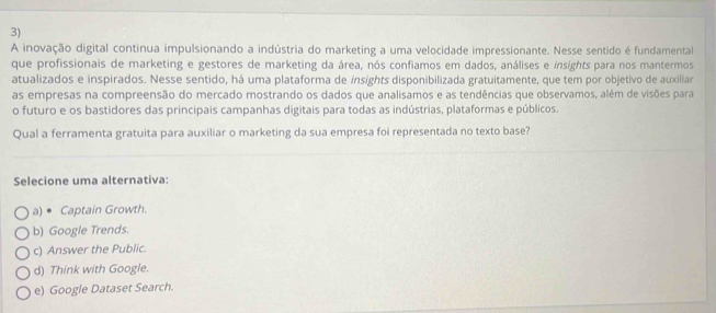 A inovação digital continua impulsionando a indústria do marketing a uma velocidade impressionante. Nesse sentido é fundamental
que profissionais de marketing e gestores de marketing da área, nós confiamos em dados, análises e insights para nos mantermos
atualizados e inspirados. Nesse sentido, há uma plataforma de ínsights disponibilizada gratuitamente, que tem por objetivo de auxiliar
as empresas na compreensão do mercado mostrando os dados que analisamos e as tendências que observamos, além de visões para
o futuro e os bastidores das principais campanhas digitais para todas as indústrias, plataformas e públicos.
Qual a ferramenta gratuita para auxiliar o marketing da sua empresa foi representada no texto base?
Selecione uma alternativa:
a) • Captain Growth.
b) Google Trends.
c) Answer the Public.
d) Think with Google.
e) Google Dataset Search.