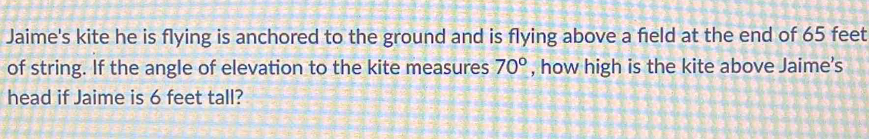 Jaime's kite he is flying is anchored to the ground and is flying above a field at the end of 65 feet
of string. If the angle of elevation to the kite measures 70° , how high is the kite above Jaime's 
head if Jaime is 6 feet tall?