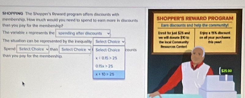 SHOPPING The Shopper's Reward program offers discounts with
membership. How much would you need to spend to earn more in discounts
than you pay for the membership? 
The variable x represents the spending after discounts 
The situation can be represented by the inequality Select Choice 
Spend Select Choice than Select Choice Select Choice counts
than you pay for the membership.
x+0.15>25
0.15x>25
x+10>25