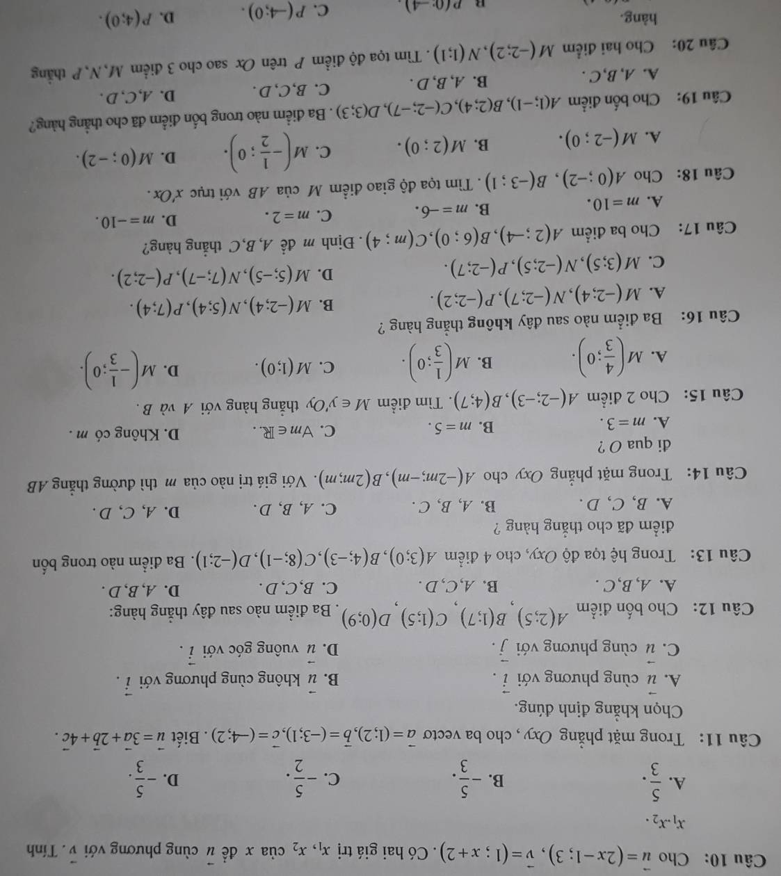 Cho vector u=(2x-1;3),vector v=(1;x+2). Có hai giá trị x_1,x_2 của x đề u cùng phương với vector v. Tính
x_1.x_2.
A.  5/3 . - 5/3 . - 5/2 . - 5/3 .
B.
C.
D.
Câu 11: Trong mặt phẳng Oxy, cho ba vectơ vector a=(1;2),vector b=(-3;1),vector c=(-4;2). Biết vector u=3vector a+2vector b+4vector c.
Chọn khẳng định đúng.
A. vector u cùng phương với vector i. B. vector u không cùng phương với vector i.
C. vector u cùng phương với vector j. vector u vuông góc với vector i.
D.
Câu 12: Cho bốn điểm A(2;5)B(1;7)C(1;5)D(0;9). Ba điểm nào sau đây thẳng hàng:
A. A,B,C . B. A,C, D . C. B,C, D . D. A, B, D .
Câu 13: Trong hệ tọa độ Oxy, cho 4 điểm A(3;0),B(4;-3),C(8;-1),D(-2;1). Ba điểm nào trong bốn
điểm đã cho thẳng hàng ?
A. B, C, D . B. A, B, C . C. A,B, D . D. A, C, D .
Câu 14: Trong mặt phẳng Oxy cho A(-2m;-m),B(2m;m). Với giá trị nào của m thì đường thẳng AB
đi qua O ?
A. m=3. m=5. C. forall m∈ R.. D. Không có m .
B.
Câu 15: Cho 2 điểm A(-2;-3),B(4;7). Tìm điểm M∈ y'Oy , thẳng hàng với A và B .
A. M( 4/3 ;0). M( 1/3 ;0). C. M(1;0). D. M(- 1/3 ;0).
B.
Câu 16: Ba điểm nào sau đây không thẳng hàng ?
B.
A. M(-2;4),N(-2;7),P(-2;2). M(-2;4),N(5;4),P(7;4).
C. M(3;5),N(-2;5),P(-2;7).
D. M(5;-5),N(7;-7),P(-2;2).
Câu 17: Cho ba điểm A(2;-4),B(6;0),C(m;4). Định m để A, B,C thẳng hàng?
A. m=10. B. m=-6. C. m=2. D. m=-10.
Câu 18: Cho A(0;-2),B(-3;1). Tìm tọa độ giao điểm M của AB với trục x'Ox.
A. M(-2;0). B. M(2;0). C. M(- 1/2 ;0). D. M(0;-2).
Câu 19: Cho bốn điểm A(1;-1),B(2;4),C(-2;-7),D(3;3). Ba điểm nào trong bốn điểm đã cho thẳng hàng?
C.B,C, D .
A. A, B,C . B. A, B, D . D. A,C, D .
Câu 20: Cho hai điểm M(-2;2),N(1;1). Tìm tọa độ điểm P trên Ox sao cho 3 điểm M,N,P thẳng
hàng. D. P(4;0).
n p(0°-4). C. P(-4;0).