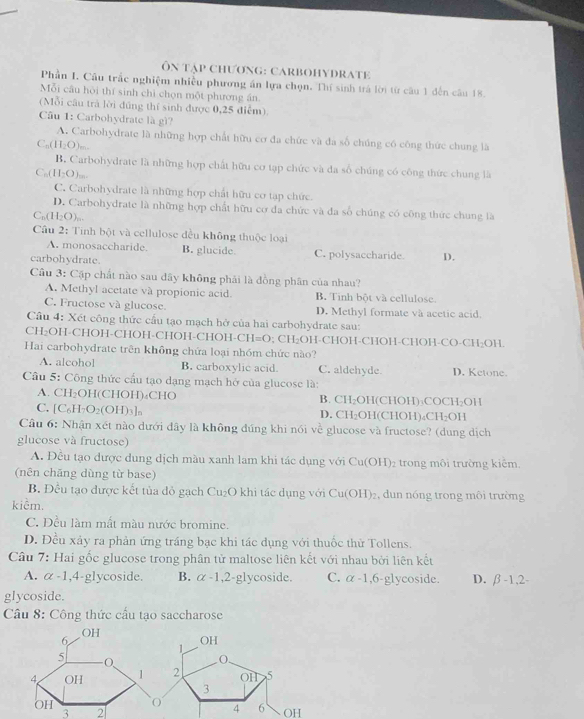 Ôn tập Chương: CaRBOHYDRATE
Phần I. Cầu trắc nghiệm nhiều phương án lựa chọn. Thí sinh trá lời từ câu 1 đến câu 18.
Mỗi cầu hòi thí sinh chì chọn một phương án.
(Mỗi câu trả lời đũng thí sinh được 0,25 điễm).
Câu 1: Carbohydrate là gì?
A. Carbohydrate là những hợp chất hữu cơ đa chức và đa số chúng có công thức chung là
C_n(H_2O)
B. Carbohydrate là những hợp chất hữu cơ tạp chức và đa số chúng có công thức chung là
C_n(H_2O)
C. Carbohydrate là những hợp chất hữu cơ tạp chức.
D. Carbohydrate là những hợp chất hữu cơ đa chức và đa số chúng có công thức chung là
C_n(H_2O)_n.
Câu 2: Tinh bột và cellulose đều không thuộc loại
A. monosaccharide. B. glucide
carbohydrate. C. polysaccharide. D.
Câu 3: Cặp chất nào sau dây không phải là đồng phân của nhau?
A. Methyl acetate và propionic acid B. Tinh bột và cellulose
C. Fructose và glucose. D. Methyl formate và acetic acid.
Câu 4: Xét công thức cầu tạo mạch hở của hai carbohydrate sau:
CH₂OH-CHOH-CHOH-CHOH-CHOH- CH=O; CH₂OH-CHOH-CHOH-CHOH-CO-CH₂OH.
Hai carbohydrate trên không chứa loại nhóm chức nào?
A. alcohol B. carboxylic acid. C. aldehyde D. Ketone.
Câu 5: Công thức cấu tạo dạng mạch hở của glucose là:
A. CH₂OH(CHOH)₄CHO B. CH₂OH(CHOH)₃COCH₂OH
C. [C₆H₂ 2· (0)| D)3]n D. CH₂OH(CHOH)₄C H_2 OH
Câu 6: Nhận xét nào dưới dây là không đúng khi nói vé glucose và fructose? (dung dịch
4-2
glucose và fructose)
A. Đều tạo được dung dịch màu xanh lam khi tác dụng với Cu(OH)_2 trong môi trường kiểm.
(nên chăng dùng từ base)
B. Đều tạo được kết tủa đỏ gạch Cu₂O khi tác dụng với Cu(OH)_2 , dun nóng trong môi trường
kiểm.
C. Đều làm mất màu nước bromine.
D. Đều xảy ra phản ứng trầng bạc khi tác dụng với thuốc thử Tollens.
Câu 7: Hai gốc glucose trong phân tử maltose liên kết với nhau bởi liên kết
A. alpha -1,4- glycoside. B. alpha -1,2- glycoside. C. alpha -1,6 -glycoside D. beta -1,2-
glycoside.
Câu 8: Công thức cấu tạo saccharose
3 2
OH