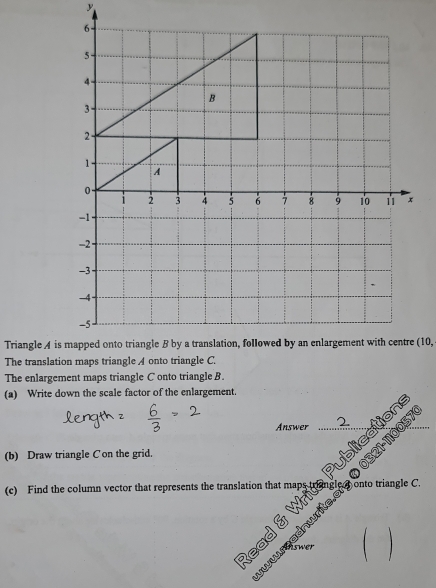 The enlargement maps triangle C onto triangle B. 
(a) Write down the scale factor of the enlargement. 
Answer 2 
321-110057 
(b) Draw triangle C on the grid. 
ications 
(c) Find the column vector that represents the translation that map onto triangle C. 
Read