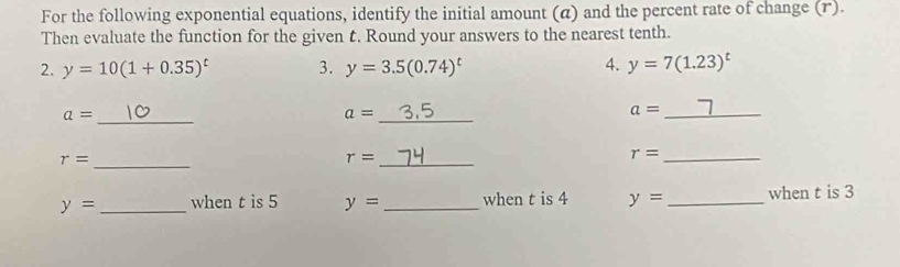 For the following exponential equations, identify the initial amount (α) and the percent rate of change (r). 
Then evaluate the function for the given t. Round your answers to the nearest tenth. 
2. y=10(1+0.35)^t 3. y=3.5(0.74)^t 4. y=7(1.23)^t
a= _ 
_ a=
_ a=
r= _ 
_ r=
r= _
y= _when t is 5 y= _ when t is 4 y= _when t is 3