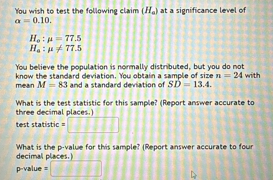 You wish to test the following claim (H_a) at a significance level of
alpha =0.10.
H_o:mu =77.5
H_a:mu != 77.5
You believe the population is normally distributed, but you do not 
know the standard deviation. You obtain a sample of size n=24 with 
mean M=83 and a standard deviation of SD=13.4. 
What is the test statistic for this sample? (Report answer accurate to 
three decimal places.) 
test statistic = 
What is the p -value for this sample? (Report answer accurate to four 
decimal places.)
p-value =  1/8 