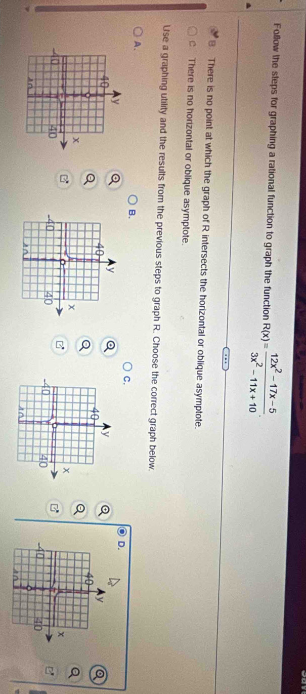 Follow the steps for graphing a rational function to graph the function R(x)= (12x^2-17x-5)/3x^2-11x+10 .
B. There is no point at which the graph of R intersects the horizontal or oblique asymptote.
. There is no horizontal or oblique asymptote.
Use a graphing utility and the results from the previous steps to graph R. Choose the correct graph below.
A.
B.
C.
D.