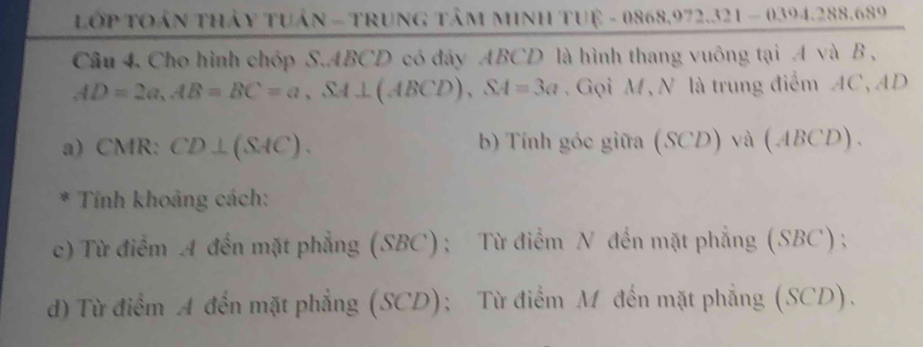 Lớp TOán thảy tuần - TRung tâm MInH TUệ - 0868,972.321 - 0394.288.689
Câu 4. Cho hình chóp S. ABCD có đây ABCD là hình thang vuông tại A và B ,
AD=2a, AB=BC=a, SA⊥ (ABCD), SA=3a Gọi M, N là trung điểm AC, AD
a) CMR : CD⊥ (SAC). b) Tính góc giữa (SCD) và (ABCD). 
* Tính khoảng cách:
c) Từ điểm A đến mặt phẳng (SBC); Từ điểm N đến mặt phẳng (SBC) ;
d) Từ điểm A đến mặt phẳng (SCD); Từ điểm M đến mặt phẳng (SCD).