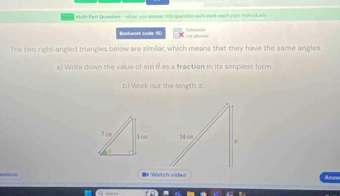 New1 Multi Part Question - when you answer this question we'll mark each part individually 
Bookwork code: 6D not allowed Calculator 
The two right-angled triangles below are similar, which means that they have the same angles. 
a) Write down the value of sin θ as a fraction in its simplest form. 
b) Work out the length x. 
evious Watch video Answ 
Search