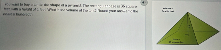 You want to buy a tent in the shape of a pyramid. The rectangular base is 35 square
feet, with a height of 4 feet. What is the volume of the tent? Round your answer to the Volume = 
nearest hundredth.