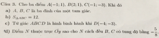 Cho ba điểm A(-1;1), B(2;1), C(-1;-3). Khì đó
a) A, B, C là ba đinh của một tam giác.
b) S_△ ABC=12.
c) Tứ giác ABCD là hình bình hành khi D(-4;-3).
*d) Diểm N thuộc trục Ơy sao cho N cách đều B, C có tung độ bằng - 5/8 .