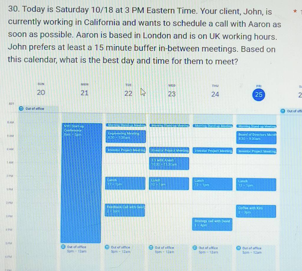 Today is Saturday 10/18 at 3 PM Eastern Time. Your client, John, is * 
currently working in California and wants to schedule a call with Aaron as 
soon as possible. Aaron is based in London and is on UK working hours. 
John prefers at least a 15 minute buffer in-between meetings. Based on 
this calendar, what is the best day and time for them to meet? 
SUN MON TUE WED THU FRI s
20
21
22
23
24
25
2 
EDT 
Out of office 
Out of off 
B AM on (on a e Msne o 
NYC Start-up 
Conferenc
argetinethene=
5AM Board of Directors Mon 
_ △ 3_ -_ 2235 
vector n⊥ vector C) 
D AM Investor Project Meeting hve 1tofliecthicetinter Investor Project Meeling Investor Project Meeting
(1),1h△ m
1 AM
020=11.300m
2 1'M (arch) 
Lunch
u=ch
17:)
z=120 12=1m 12=12m 18^1
2 PM Feadback BKLK° h Gear Coffee with Kim 
2 - 3pm
2-3x
3PM
Stratogy call with David
a-2=□
d 5=bA 
5 PM Out of office @ Out of office d Out of office ) Out of office ) Out of affice 
J 
5pm - 12am 5pm-12am 5pm-12am 5pm-128m 5cm-12am
6PM