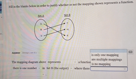 Fill in the blanks below in order to justify whether or not the mapping shown represents a function.
Answer ttempt 1 out of 2 is only one mapping
are multiple mappings
The mapping diagram above represents a functior is no mapping
there is one number ~ in Set B (the output) √ where there