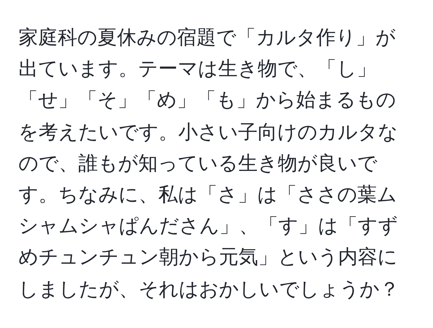 家庭科の夏休みの宿題で「カルタ作り」が出ています。テーマは生き物で、「し」「せ」「そ」「め」「も」から始まるものを考えたいです。小さい子向けのカルタなので、誰もが知っている生き物が良いです。ちなみに、私は「さ」は「ささの葉ムシャムシャぱんださん」、「す」は「すずめチュンチュン朝から元気」という内容にしましたが、それはおかしいでしょうか？