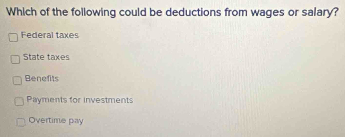 Which of the following could be deductions from wages or salary?
Federal taxes
State taxes
Benefits
Payments for investments
Overtime pay