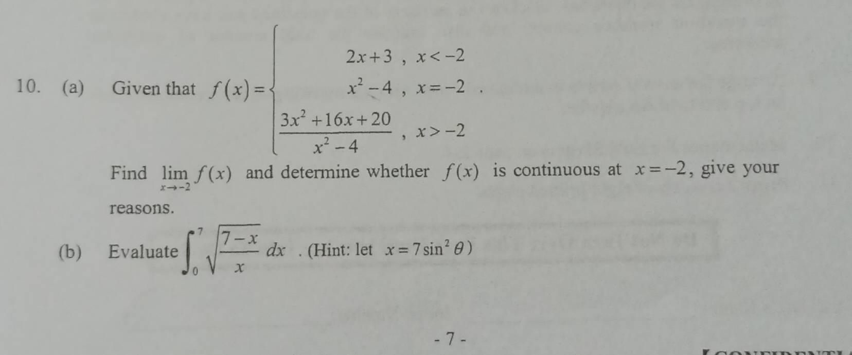 Given that f(x)=beginarrayl 2x+3,x -2endarray.
Find limlimits _xto -2f(x) and determine whether f(x) is continuous at x=-2 , give your 
reasons. 
(b) Evaluate ∈t _0^(7sqrt(frac 7-x)x)dx. (Hint: let x=7sin^2θ )
- 7