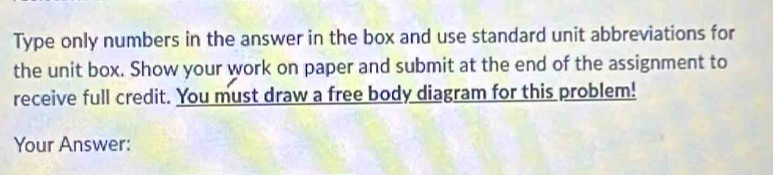 Type only numbers in the answer in the box and use standard unit abbreviations for 
the unit box. Show your work on paper and submit at the end of the assignment to 
receive full credit. You must draw a free body diagram for this problem! 
Your Answer: