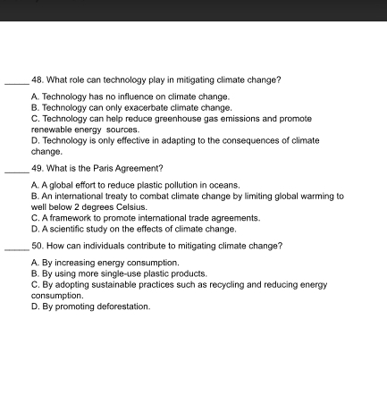 What role can technology play in mitigating climate change?
A. Technology has no influence on climate change.
B. Technology can only exacerbate climate change.
C. Technology can help reduce greenhouse gas emissions and promote
renewable energy sources.
D. Technology is only effective in adapting to the consequences of climate
change.
_
49. What is the Paris Agreement?
A. A global effort to reduce plastic pollution in oceans.
B. An international treaty to combat climate change by limiting global warming to
well below 2 degrees Celsius.
C. A framework to promote international trade agreements.
D. A scientific study on the effects of climate change.
_50. How can individuals contribute to mitigating climate change?
A. By increasing energy consumption.
B. By using more single-use plastic products.
C. By adopting sustainable practices such as recycling and reducing energy
consumption.
D. By promoting deforestation.