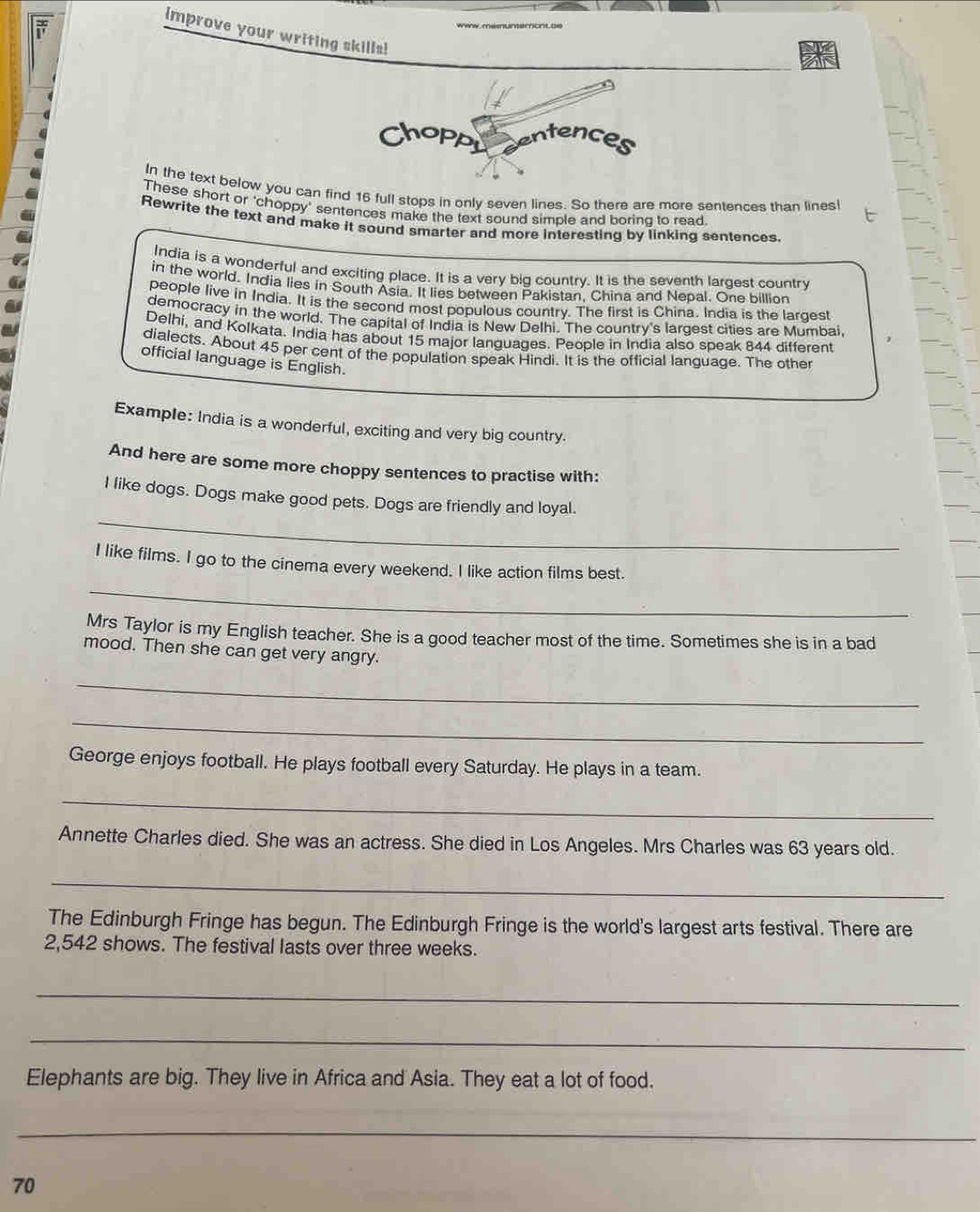 www, memumemont te 
improve your writing skills! 
In the text below you can find 16 full stops in only seven lines. So there are more sentences than lines 
These short or 'choppy' sentences make the text sound simple and boring to read. 
Rewrite the text and make it sound smarter and more interesting by linking sentences. 
India is a wonderful and exciting place. It is a very big country. It is the seventh largest country 
in the world. India lies in South Asia. It lies between Pakistan, China and Nepal. One billion 
people live in India. It is the second most populous country. The first is China. India is the largest 
democracy in the world. The capital of India is New Delhi. The country's largest cities are Mumbai. 
Delhi, and Kolkata. India has about 15 major languages. People in India also speak 844 different 
dialects. About 45 per cent of the population speak Hindi. It is the official language. The other 
official language is English. 
Example: India is a wonderful, exciting and very big country. 
And here are some more choppy sentences to practise with: 
_ 
I like dogs. Dogs make good pets. Dogs are friendly and loyal. 
_ 
I like films. I go to the cinema every weekend. I like action films best. 
Mrs Taylor is my English teacher. She is a good teacher most of the time. Sometimes she is in a bad 
mood. Then she can get very angry. 
_ 
_ 
George enjoys football. He plays football every Saturday. He plays in a team. 
_ 
Annette Charles died. She was an actress. She died in Los Angeles. Mrs Charles was 63 years old. 
_ 
The Edinburgh Fringe has begun. The Edinburgh Fringe is the world's largest arts festival. There are
2,542 shows. The festival lasts over three weeks. 
_ 
_ 
Elephants are big. They live in Africa and Asia. They eat a lot of food. 
_
70