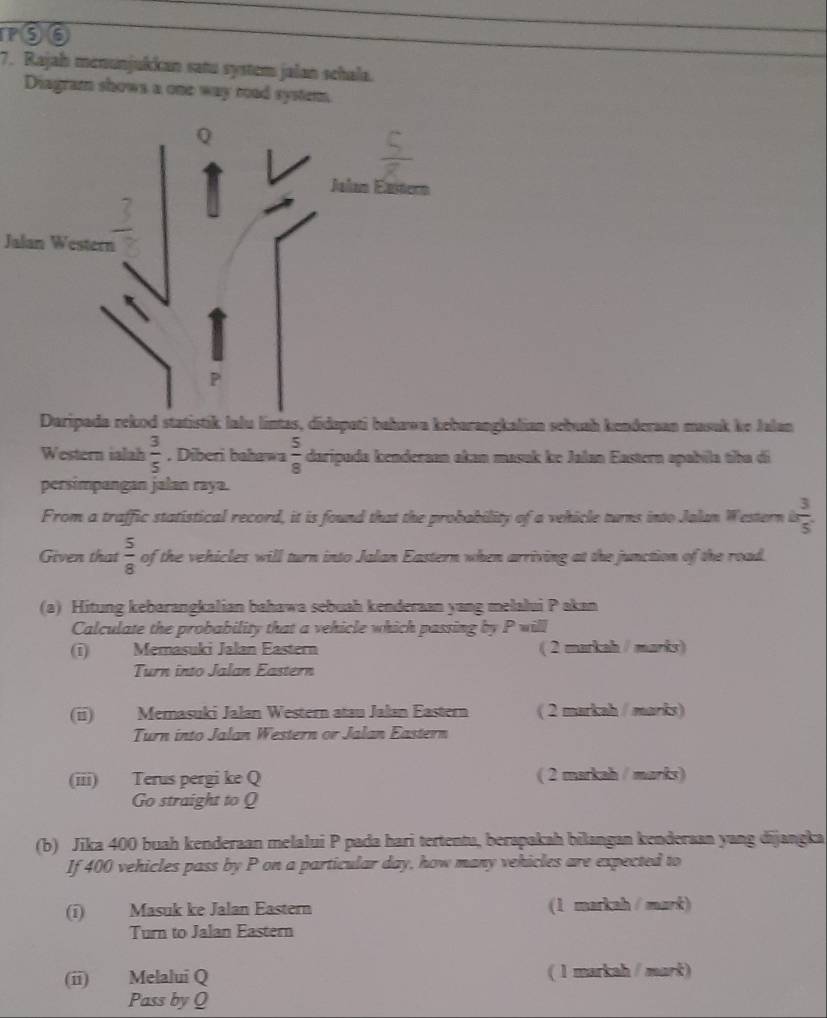 100 
7. Rajah menunjukkan satu system jalan schala. 
Diagram shows a one way road system. 
Jalan Western 
Daripada rekod statistik lalu lintas, didapati bahawa kebarangkalian sebuah kenderaan masuk ke Jalan 
Western ialah  3/5  , Diberi bahawa  5/8  daripada kenderaan akan masak ke Jalan Eastern apabila tiba di 
persimpangan jalan raya. 
From a traffic statistical record, it is found that the probability of a vehicle turns into Jalan Western is  3/5 
Given that  5/8  of the vehicles will turn into Jalan Eastern when arriving at the junction of the road. 
(a) Hitung kebarangkalian bahawa sebuah kenderaan yang melalui Pakan 
Calculate the probability that a vehicle which passing by P will 
(i) Memasuki Jalan Eastern ( 2 markah / marks) 
Turn into Jalan Eastern 
(ii) Memasuki Jalan Western atau Jalan Eastern ( 2 markah / marks) 
Turn into Jalan Western or Jalan Eastern 
(iii) Terus pergi ke Q ( 2 markah / marks) 
Go straight to Q
(b) Jika 400 buah kenderaan melalui P pada hari tertentu, berapakah bilangan kenderaan yang dijangka 
If 400 vehicles pass by P on a particular day, how many vehicles are expected to 
(i) Masuk ke Jalan Eastern (1 markah / mark) 
Turn to Jalan Eastern 
(ii) Melalui Q ( 1 markah / mark) 
Pass by Q