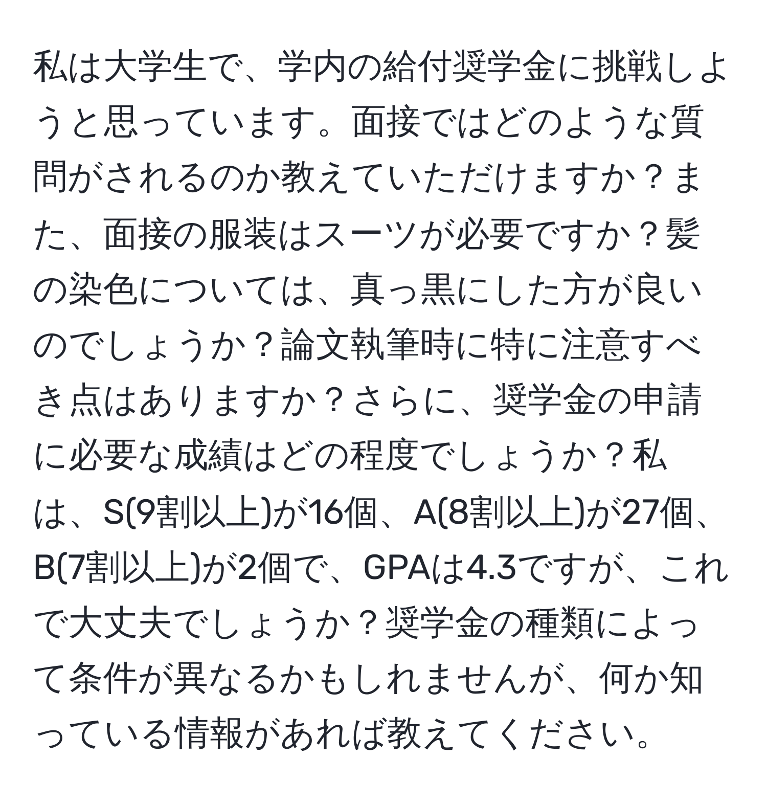 私は大学生で、学内の給付奨学金に挑戦しようと思っています。面接ではどのような質問がされるのか教えていただけますか？また、面接の服装はスーツが必要ですか？髪の染色については、真っ黒にした方が良いのでしょうか？論文執筆時に特に注意すべき点はありますか？さらに、奨学金の申請に必要な成績はどの程度でしょうか？私は、S(9割以上)が16個、A(8割以上)が27個、B(7割以上)が2個で、GPAは4.3ですが、これで大丈夫でしょうか？奨学金の種類によって条件が異なるかもしれませんが、何か知っている情報があれば教えてください。