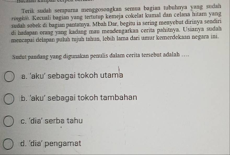 Bacan Rutpan cerp
Terik sudah sempurna menggosongkan semua bagian tubuhnya yang sudah
ringkih. Kecuali bagian yang tertutup kemeja cokelat kumal dan celana hitam yang
sudah sobek di bagian pantatnya. Mbah Dar, begitu ia sering menyebut dirinya sendiri
di hadapan orang yang kadang mau mendengarkan cerita pahitnya. Usianya sudah
mencapai delapan puluh tujuh tahun, lebih lama dari umur kemerdekaan negara ini.
Sudut pandang yang digunakan penulis dalam cerita tersebut adalah …
a. ‘aku’ sebagai tokoh utama
b. ‘aku’ sebagai tokoh tambahan
c. ‘dia’ serba tahu
d. ‘dia’ pengamat