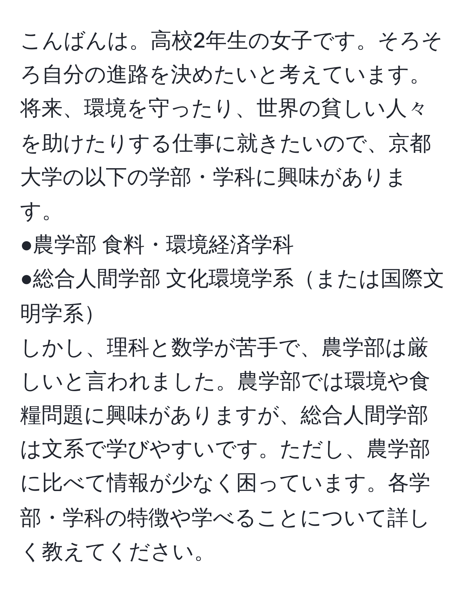 こんばんは。高校2年生の女子です。そろそろ自分の進路を決めたいと考えています。将来、環境を守ったり、世界の貧しい人々を助けたりする仕事に就きたいので、京都大学の以下の学部・学科に興味があります。  
●農学部 食料・環境経済学科  
●総合人間学部 文化環境学系または国際文明学系  
しかし、理科と数学が苦手で、農学部は厳しいと言われました。農学部では環境や食糧問題に興味がありますが、総合人間学部は文系で学びやすいです。ただし、農学部に比べて情報が少なく困っています。各学部・学科の特徴や学べることについて詳しく教えてください。