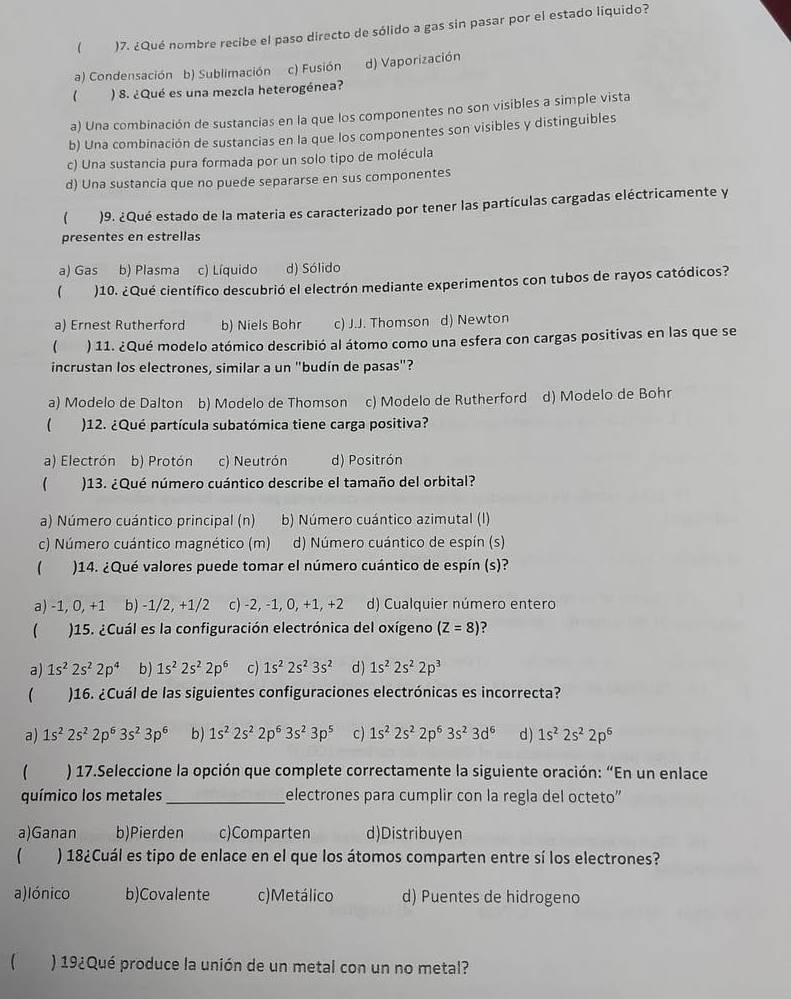  )7. ¿Qué nombre recibe el paso directo de sólido a gas sin pasar por el estado liquido?
a) Condensación b) Sublimación c) Fusión d) Vaporización
) 8. ¿Qué es una mezcia heterogénea?
a) Una combinación de sustancias en la que los componentes no son visibles a simple vista
b) Una combinación de sustancias en la que los componentes son visibles y distinguibles
c) Una sustancia pura formada por un solo tipo de molécula
d) Una sustancia que no puede separarse en sus componentes
 )9. ¿Qué estado de la materia es caracterizado por tener las partículas cargadas eléctricamente y
presentes en estrellas
a) Gas b) Plasma c) Líquido d) Sólido
( )10. ¿Qué científico descubrió el electrón mediante experimentos con tubos de rayos catódicos?
a) Ernest Rutherford b) Niels Bohr c) J.J. Thomson d) Newton
 ) 11. ¿Qué modelo atómico describió al átomo como una esfera con cargas positivas en las que se
incrustan los electrones, similar a un "budín de pasas"?
a) Modelo de Dalton b) Modelo de Thomson c) Modelo de Rutherford d) Modelo de Bohr
)12. ¿Qué partícula subatómica tiene carga positiva?
a) Electrón b) Protón c) Neutrón d) Positrón
)13. ¿Qué número cuántico describe el tamaño del orbital?
a) Número cuántico principal (n) b) Número cuántico azimutal (I)
c) Número cuántico magnético (m) d) Número cuántico de espín (s)
1 )14. ¿Qué valores puede tomar el número cuántico de espín (s)?
a) -1, 0, +1 b) -1/2, +1/2 c) -2, -1, 0, +1, +2 d) Cualquier número entero
(  )15. ¿Cuál es la configuración electrónica del oxígeno (Z=8)
a) 1s^22s^22p^4 b) 1s^22s^22p^6 c) 1s^22s^23s^2 d) 1s^22s^22p^3
 )16. ¿Cuál de las siguientes configuraciones electrónicas es incorrecta?
a) 1s^22s^22p^63s^23p^6 b) 1s^22s^22p^63s^23p^5 c) 1s^22s^22p^63s^23d^6 d ) 1s^22s^22p^6
) 17.Seleccione la opción que complete correctamente la siguiente oración: “En un enlace
químico los metales _electrones para cumplir con la regla del octeto"
a)Ganan b)Pierden c)Comparten d)Distribuyen
 ) 18¿Cuál es tipo de enlace en el que los átomos comparten entre sí los electrones?
a)lónico b)Covalente c)Metálico d) Puentes de hidrogeno
 ) 19¿Qué produce la unión de un metal con un no metal?