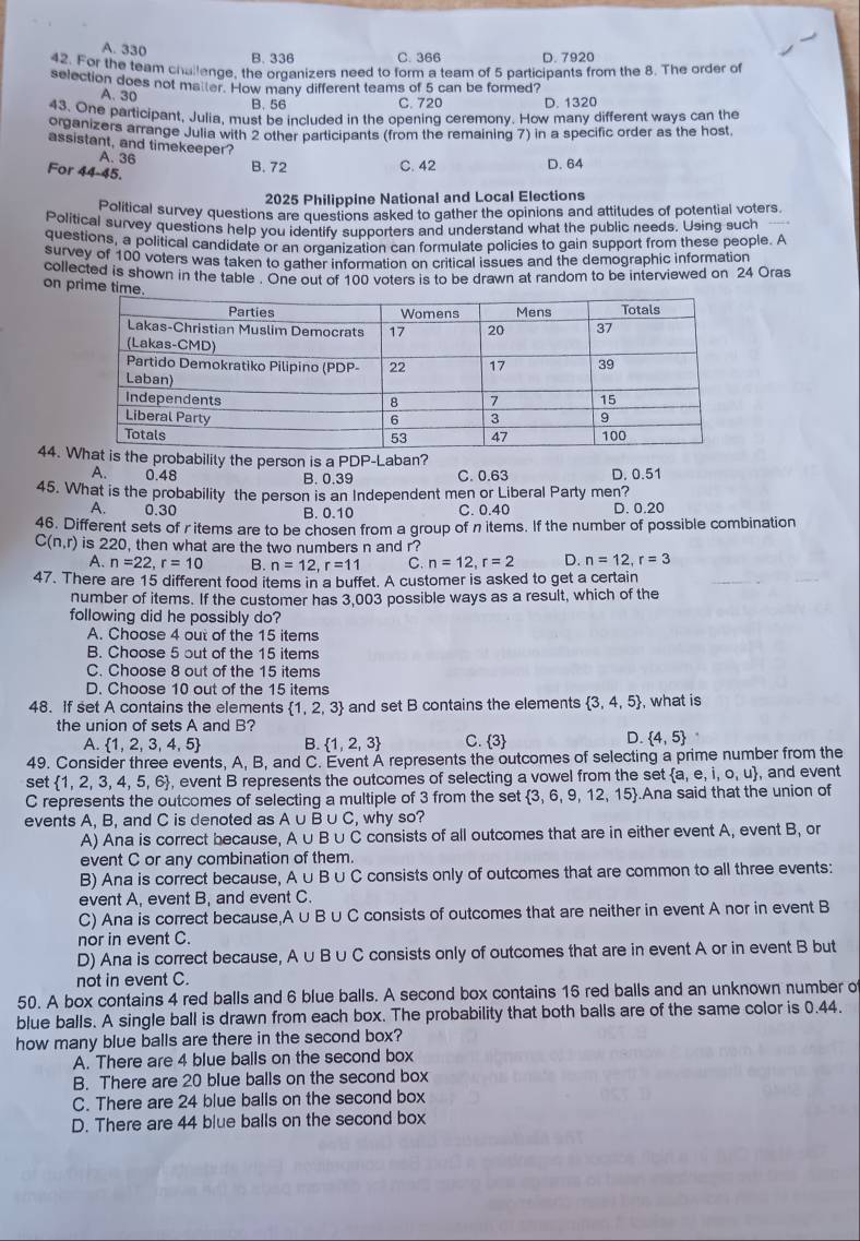 A. 330 B. 336 C. 366 D. 7920
42. For the team challenge, the organizers need to form a team of 5 participants from the 8. The order of
selection does not matter. How many different teams of 5 can be formed?
A、 30 B. 56 D. 1320
C. 720
43. One participant, Julia, must be included in the opening ceremony. How many different ways can the
organizers arrange Julia with 2 other participants (from the remaining 7) in a specific order as the host
assistant, and timekeeper?
A. 36 B. 72 C. 42 D. 64
For 44-45.
2025 Philippine National and Local Elections
Political survey questions are questions asked to gather the opinions and attitudes of potential voters
Political survey questions help you identify supporters and understand what the public needs. Using such
questions, a political candidate or an oranization can formulate policies to gain support from these people. A
survey of 100 voters was taken to gather information on critical issues and the demographic information
collected is shown in the table . One out of 100 voters is to be drawn at random to be interviewed on 24 Oras
on prime tim
44. he probability the person is a PDP-Laban?
A. 0.48 B. 0.39 C. 0.63 D. 0.51
45. What is the probability the person is an Independent men or Liberal Party men? D. 0.20
A. 0.30 B. 0.10 C. 0.40
46. Different sets of r items are to be chosen from a group of nitems. If the number of possible combination
C(n,r) is 220, then what are the two numbers n and r?
A. n=22,r=10 B. n=12,r=11 C. n=12,r=2 D. n=12,r=3
47. There are 15 different food items in a buffet. A customer is asked to get a certain
number of items. If the customer has 3,003 possible ways as a result, which of the
following did he possibly do?
A. Choose 4 out of the 15 items
B. Choose 5 out of the 15 items
C. Choose 8 out of the 15 items
D. Choose 10 out of the 15 items
48. If set A contains the elements  1,2,3 and set B contains the elements  3,4,5 , what is
the union of sets A and B?
D.
A.  1,2,3,4,5 B.  1,2,3 C.  3  4,5
49. Consider three events, A, B, and C. Event A represents the outcomes of selecting a prime number from the
set  1,2,3,4,5,6 , event B represents the outcomes of selecting a vowel from the set  a,e,i,o,u , and event
C represents the outcomes of selecting a multiple of 3 from the set  3,6,9,12,15.Ana said that the union of
events A. B. and C is denoted as Au B∪ C , why so?
A) Ana is correct because, A ∪ B ∪C consists of all outcomes that are in either event A, event B, or
event C or any combination of them.
B) Ana is correct because, A∪ B∪ C consists only of outcomes that are common to all three events:
event A, event B, and event C.
C) Ana is correct because,A ∪ B ∪C consists of outcomes that are neither in event A nor in event B
nor in event C.
D) Ana is correct because, A ∪B ∪ C consists only of outcomes that are in event A or in event B but
not in event C.
50. A box contains 4 red balls and 6 blue balls. A second box contains 16 red balls and an unknown number o
blue balls. A single ball is drawn from each box. The probability that both balls are of the same color is 0.44.
how many blue balls are there in the second box?
A. There are 4 blue balls on the second box
B. There are 20 blue balls on the second box
C. There are 24 blue balls on the second box
D. There are 44 blue balls on the second box