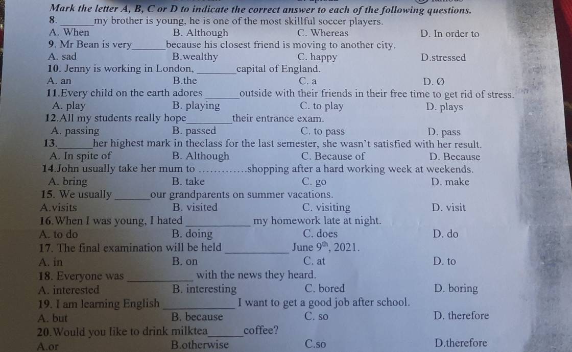 Mark the letter A, B, C or D to indicate the correct answer to each of the following questions.
8._ my brother is young, he is one of the most skillful soccer players.
A. When B. Although C. Whereas D. In order to
9. Mr Bean is very_ because his closest friend is moving to another city.
A. sad B.wealthy C. happy D.stressed
10. Jenny is working in London, _capital of England.
A. an B.the C. a D. Ø
11.Every child on the earth adores_ outside with their friends in their free time to get rid of stress.
A. play B. playing C. to play D. plays
12.All my students really hope_ their entrance exam.
A. passing B. passed C. to pass D. pass
13._ her highest mark in theclass for the last semester, she wasn’t satisfied with her result.
A. In spite of B. Although C. Because of D. Because
14.John usually take her mum to _shopping after a hard working week at weekends.
A. bring B. take C. go D. make
15. We usually _our grandparents on summer vacations.
A.visits B. visited C. visiting D. visit
16.When I was young, I hated_ my homework late at night.
A. to do B. doing C. does D. do
17. The final examination will be held_ June 9^(th) , 2021.
A. in B. on C. at D. to
18. Everyone was _with the news they heard.
A. interested B. interesting C. bored D. boring
19. I am learning English _I want to get a good job after school.
A. but B. because C. so D. therefore
20.Would you like to drink milktea_ coffee?
A.or B.otherwise C.so D.therefore