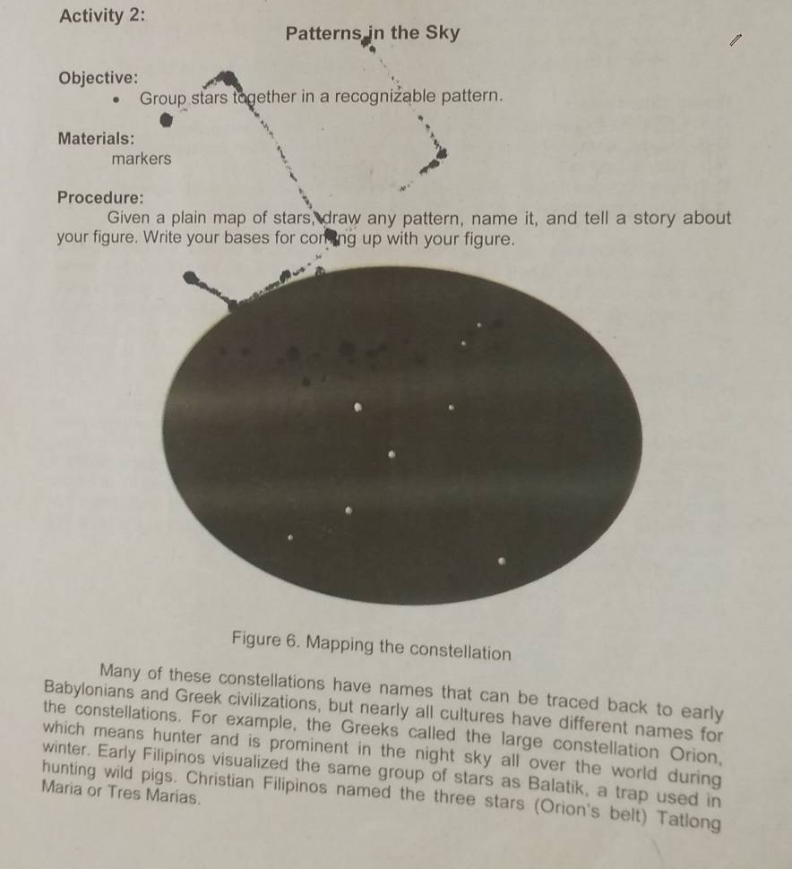 Activity 2: 
Patterns in the Sky 
Objective: 
Group stars together in a recognizable pattern. 
Materials: 
markers 
Procedure: 
Given a plain map of stars, draw any pattern, name it, and tell a story about 
your figure. Write your bases for comting up with your figure. 
Figure 6. Mapping the constellation 
Many of these constellations have names that can be traced back to early 
Babylonians and Greek civilizations, but nearly all cultures have different names for 
the constellations. For example, the Greeks called the large constellation Orion, 
which means hunter and is prominent in the night sky all over the world during 
winter. Early Filipinos visualized the same group of stars as Balatik, a trap used in 
Maria or Tres Marias. 
hunting wild pigs. Christian Filipinos named the three stars (Orion's belt) Tatlong