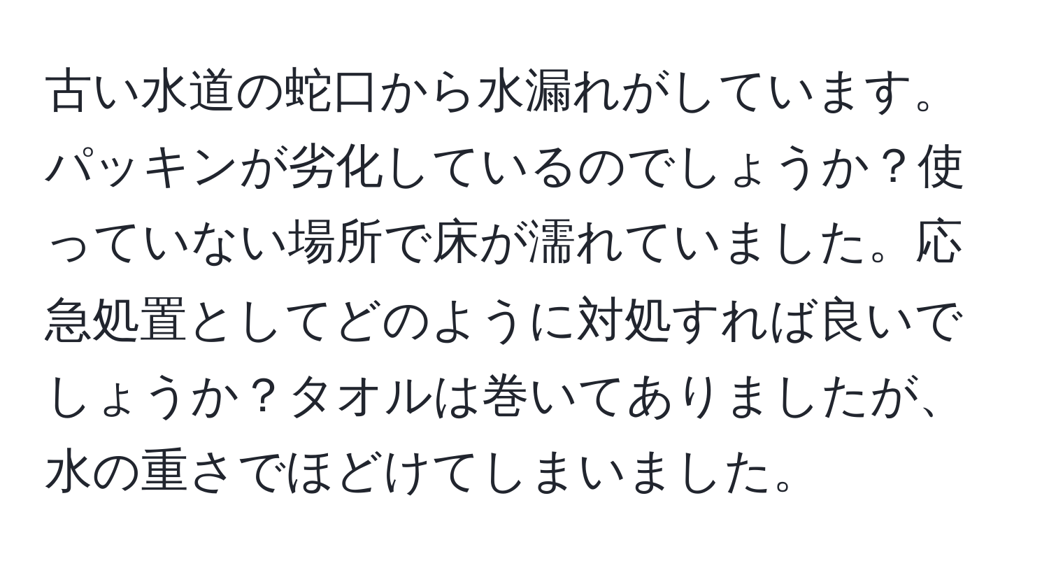 古い水道の蛇口から水漏れがしています。パッキンが劣化しているのでしょうか？使っていない場所で床が濡れていました。応急処置としてどのように対処すれば良いでしょうか？タオルは巻いてありましたが、水の重さでほどけてしまいました。