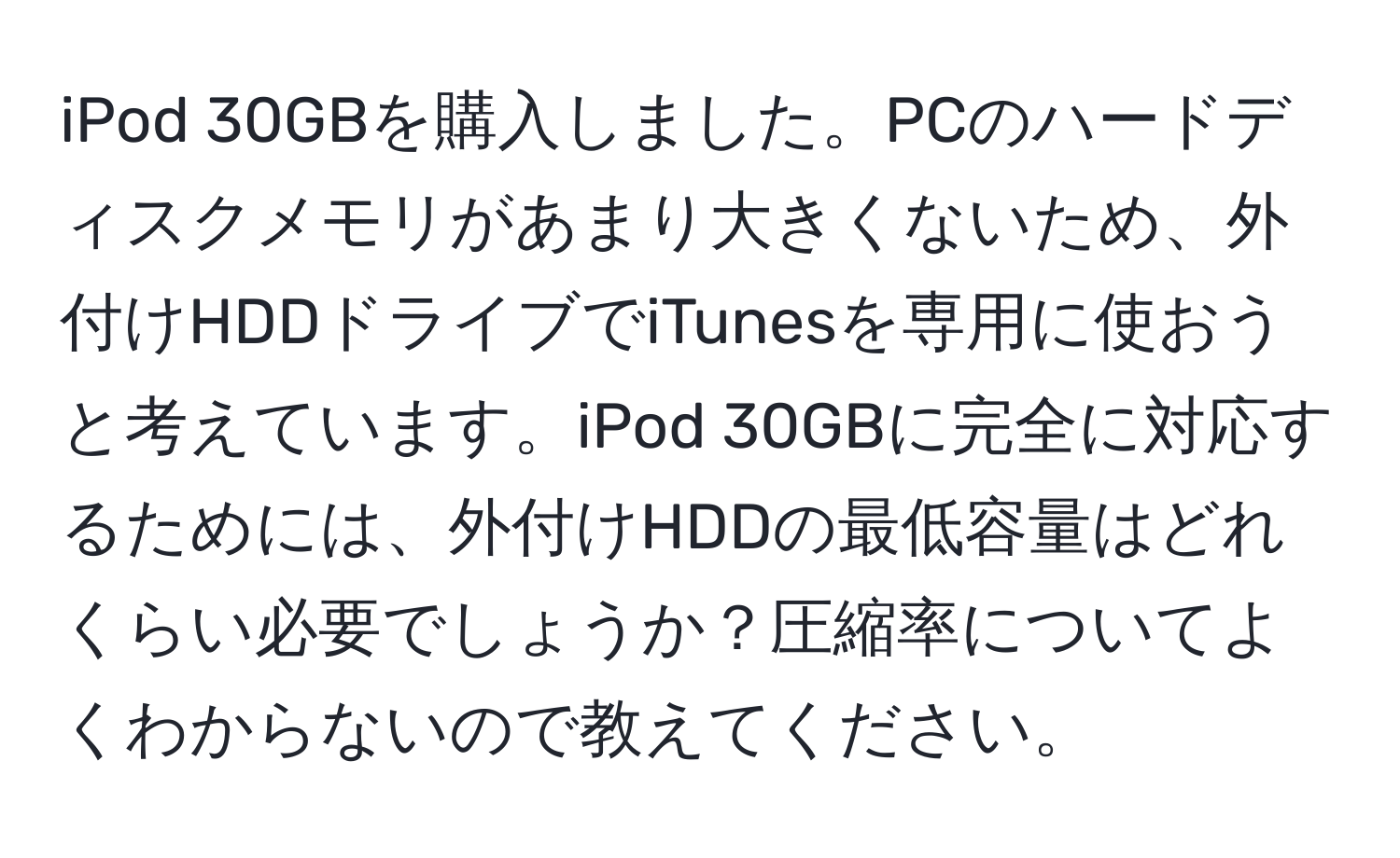 iPod 30GBを購入しました。PCのハードディスクメモリがあまり大きくないため、外付けHDDドライブでiTunesを専用に使おうと考えています。iPod 30GBに完全に対応するためには、外付けHDDの最低容量はどれくらい必要でしょうか？圧縮率についてよくわからないので教えてください。