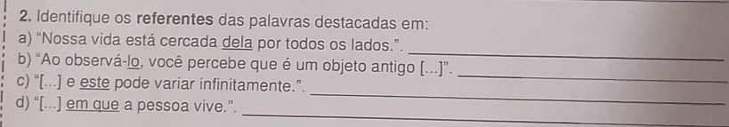 Identifique os referentes das palavras destacadas em: 
_ 
a) “Nossa vida está cercada dela por todos os lados.”. 
_ 
b) “Ao observá-lo, você percebe que é um objeto antigo [...]”. 
_ 
c) “[...] e este pode variar infinitamente.”. 
_ 
d) “[...] em que a pessoa vive.”.