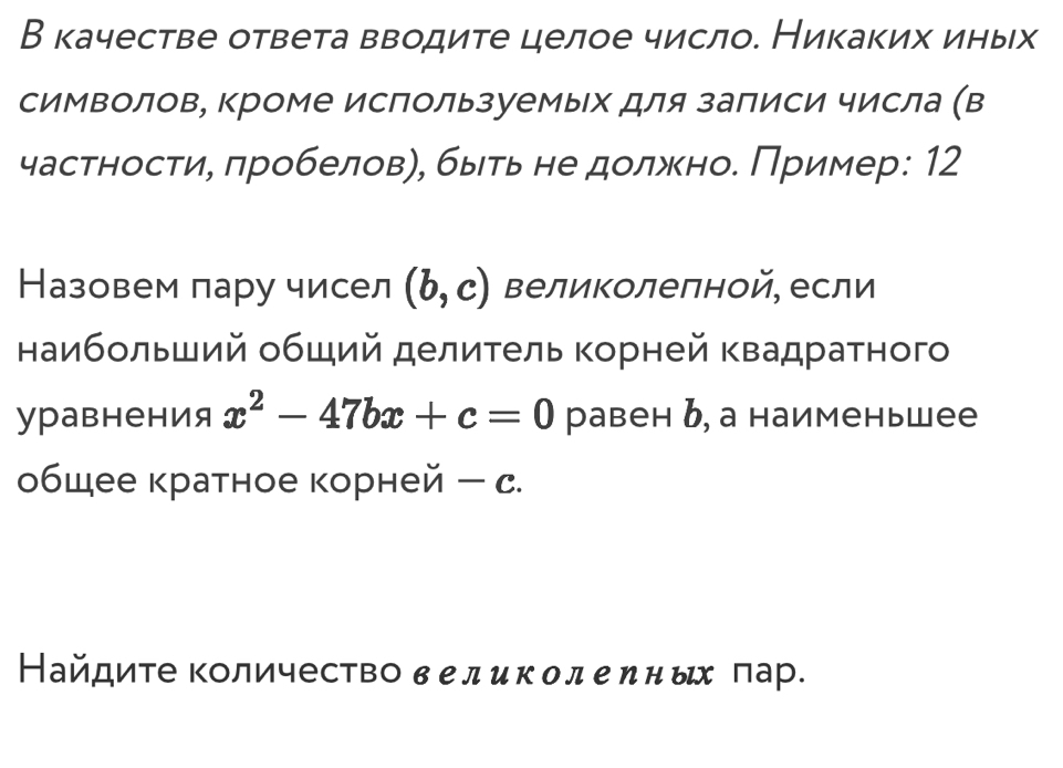 В качестве ответа вводите целое число. Никаких иных 
символов, Κроме используемых для залиси числа (в 
частности, πробеловη, быτь не должно. Πример: 12
Назовем пару чисел (b,c) Βеликолелной, если 
наибольший обший делиτель Κорней Κвадраτного 
уравнения x^2-47bx+c=0 равен ь, а наименьшее 
общее кратное корней -c
Найдите Κоличество в еликолеηных лар.