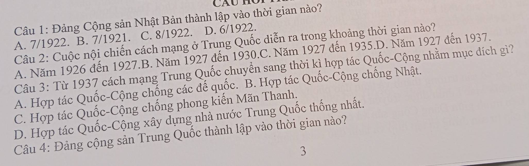 Đảng Cộng sản Nhật Bản thành lập vào thời gian nào?
A. 7/1922. B. 7/1921. C. 8/1922. D. 6/1922.
Câu 2: Cuộc nội chiến cách mạng ở Trung Quốc diễn ra trong khoảng thời gian nào?
A. Năm 1926 đến 1927.B. Năm 1927 đến 1930.C. Năm 1927 đến 1935.D. Năm 1927 đến 1937.
Câu 3: Từ 1937 cách mạng Trung Quốc chuyển sang thời kì hợp tác Quốc-Cộng nhằm mục đích gì?
A. Hợp tác Quốc-Cộng chống các đế quốc. B. Hợp tác Quốc-Cộng chống Nhật.
C. Hợp tác Quốc-Cộng chống phong kiến Mãn Thanh.
D. Hợp tác Quốc-Cộng xây dựng nhà nước Trung Quốc thống nhất.
Câu 4: Đảng cộng sản Trung Quốc thành lập vào thời gian nào?
3