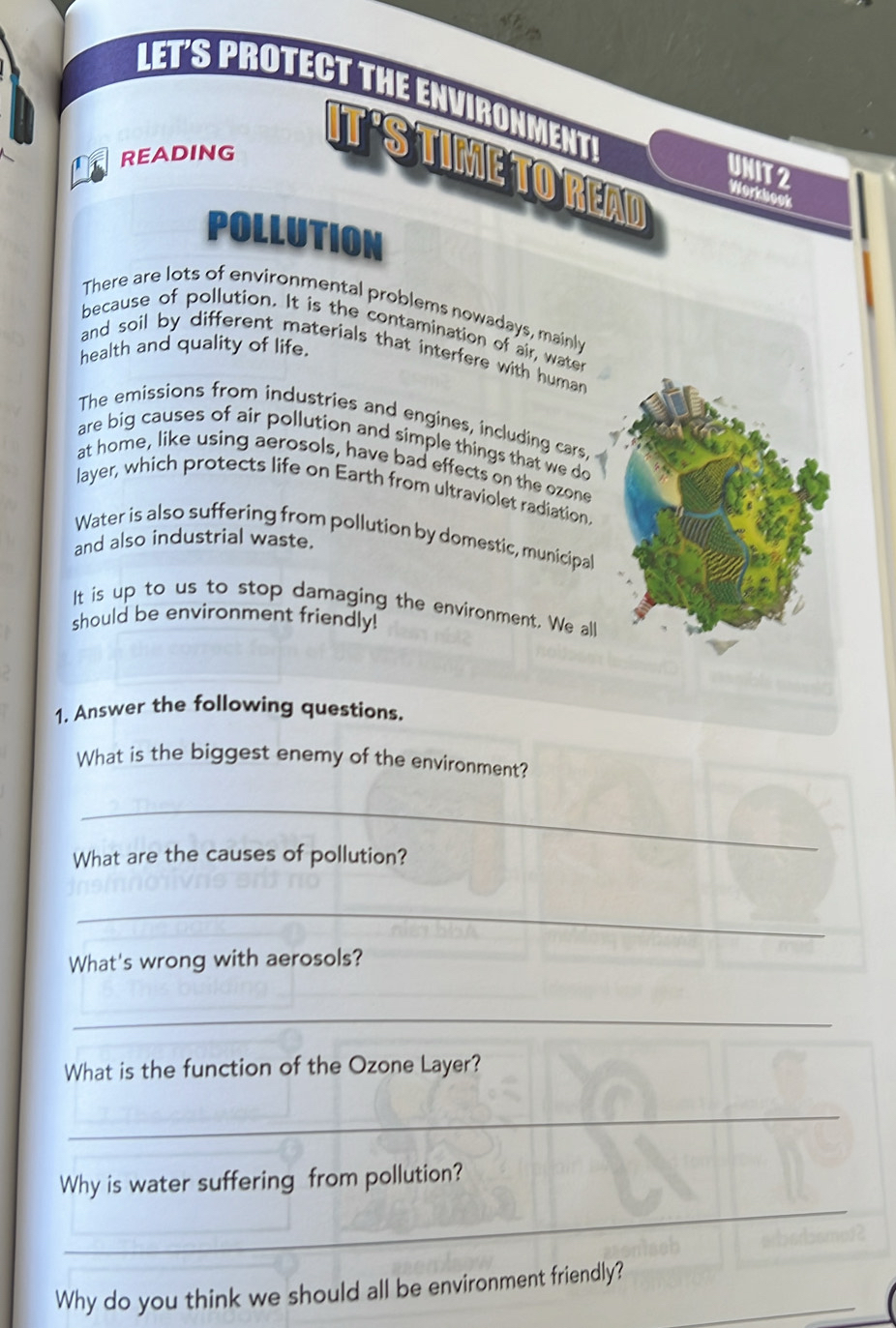 LET'S PROTECT THE ENVIRONMENT! 
READING 
IT'S TIME TO READ Workbook 
UNIT 2 
POLLUTION 
There are lots of environmental problems nowadays, mainly 
because of pollution. It is the contamination of air, water 
health and quality of life. 
and soil by different materials that interfere with human 
The emissions from industries and engines, including cars. 
are big causes of air pollution and simple things that we do 
at home, like using aerosols, have bad effects on the ozone 
layer, which protects life on Earth from ultraviolet radiation 
Water is also suffering from pollution by domestic, municipal 
and also industrial waste. 
It is up to us to stop damaging the environment. We all 
should be environment friendly! 
1. Answer the following questions. 
What is the biggest enemy of the environment? 
_ 
What are the causes of pollution? 
_ 
What's wrong with aerosols? 
_ 
What is the function of the Ozone Layer? 
_ 
_ 
Why is water suffering from pollution? 
Why do you think we should all be environment friendly?_