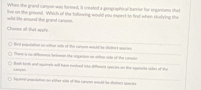 When the grand canyon was formed, it created a geographical barrier for organisms that
live on the ground. Which of the following would you expect to find when studying the
wild life around the grand canyon.
Choose all that apply.
Bird population on either side of the canyon would be distinct species
There is no difference between the organism on either side of the canyon
Both birds and squirrels will have evolved into different species on the opposite sides of the
canyon
Squirrel population on either side of the canyon would be distinct species