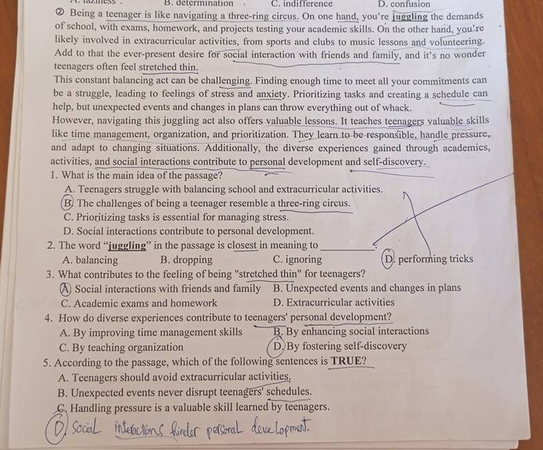 mmess B. determination C. indifference D. confusion
② Being a teenager is like navigating a three-ring circus. On one hand, you're juggling the demands
of school, with exams, homework, and projects testing your academic skills. On the other hand, you're
likely involved in extracurricular activities, from sports and clubs to music lessons and volunteering.
Add to that the ever-present desire for social interaction with friends and family, and it's no wonder
teenagers often feel stretched thin.
This constant balancing act can be challenging. Finding enough time to meet all your commitments can
be a struggle, leading to feelings of stress and anxiety. Prioritizing tasks and creating a schedule can
help, but unexpected events and changes in plans can throw everything out of whack.
However, navigating this juggling act also offers valuable lessons. It teaches teenagers valuable skills
like time management, organization, and prioritization. They learn to be responsible, handle pressure,
and adapt to changing situations. Additionally, the diverse experiences gained through academics,
activities, and social interactions contribute to personal development and self-discovery.
1. What is the main idea of the passage?
A. Teenagers struggle with balancing school and extracurricular activities.
B. The challenges of being a teenager resemble a three-ring circus.
C. Prioritizing tasks is essential for managing stress.
D. Social interactions contribute to personal development.
2. The word “juggling” in the passage is closest in meaning to_
A. balancing B. dropping C. ignoring D. performing tricks
3. What contributes to the feeling of being "stretched thin" for teenagers?
A Social interactions with friends and family B. Unexpected events and changes in plans
C. Academic exams and homework D. Extracurricular activities
4. How do diverse experiences contribute to teenagers' personal development?
A. By improving time management skills B. By enhancing social interactions
C. By teaching organization D By fostering self-discovery
5. According to the passage, which of the following sentences is TRUE?
A. Teenagers should avoid extracurricular activities.
B. Unexpected events never disrupt teenagers' schedules.
C. Handling pressure is a valuable skill learned by teenagers.