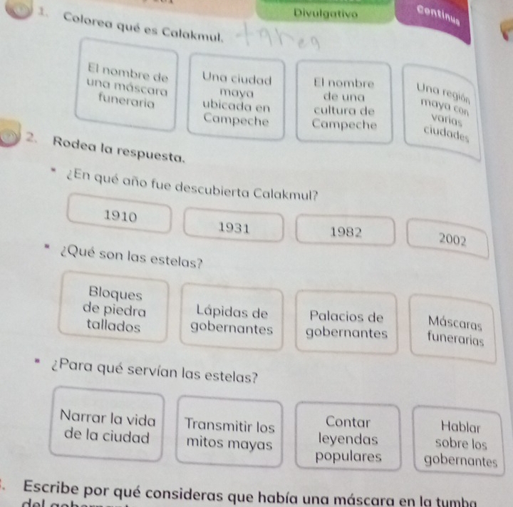 Divulgativo
Continus
1. Colorea qué es Calakmul.
El nombre de Una ciudad El nombre Una región maya con
maya de una
una máscara funeraria ubicada en cultura de
varias
Campeche Campeche ciudades
2. Rodea la respuesta.
¿En qué año fue descubierta Calakmul?
1910 1931
1982
2002
¿Qué son las estelas?
Bloques
de piedra Lápidas de Palacios de Máscaras
tallados gobernantes gobernantes funerarias
¿Para qué servían las estelas?
Hablar
Narrar la vida Transmitir los Contar sobre los
de la ciudad mitos mayas
leyendas
populares gobernantes
S. Escribe por qué consideras que había una máscara en la tumba