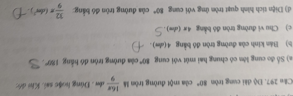 Độ dài cung tròn 80° của một đường tròn là  16π /9 dm. Đúng hoặc sai, Khi đô: 
a) Số đo cung lớn có chung hai mút với cung 80° của đường tròn dó bằng 180°
b) Bán kính của đường tròn đó bằng 4(dm). 
c) Chu vi đường tròn đó bằng 4π (dm). 
d) Diện tích hình quạt tròn ứng với cung 80° của đường tròn đó bằng  32/9 π (dm^2).