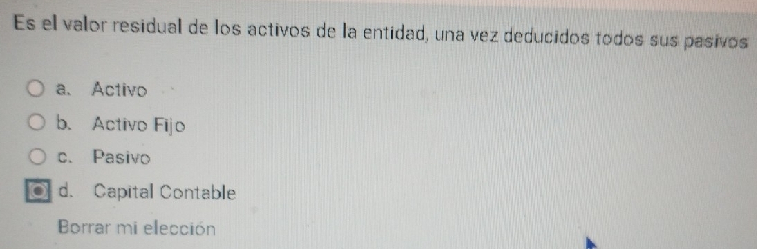 Es el valor residual de los activos de la entidad, una vez deducidos todos sus pasivos
a、 Activo
b. Activo Fijo
c. Pasivo
o d. Capital Contable
Borrar mi elección